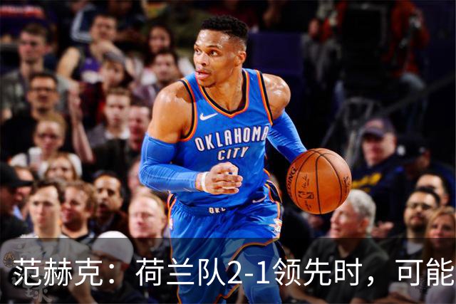 范赫克：荷兰队2-1领先时，可能退得太深了